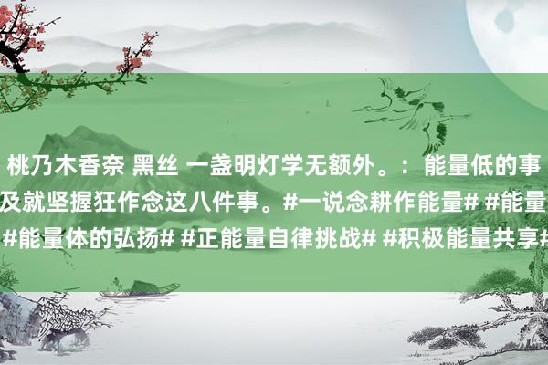 桃乃木香奈 黑丝 一盏明灯学无额外。：能量低的事VS能量高的事？能量不及就坚握狂作念这八件事。#一说念耕作能量# #能量体的弘扬# #正能量自律挑战# #积极能量共享# #能量好的嗅觉#
