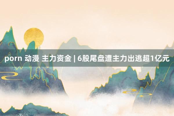 porn 动漫 主力资金 | 6股尾盘遭主力出逃超1亿元