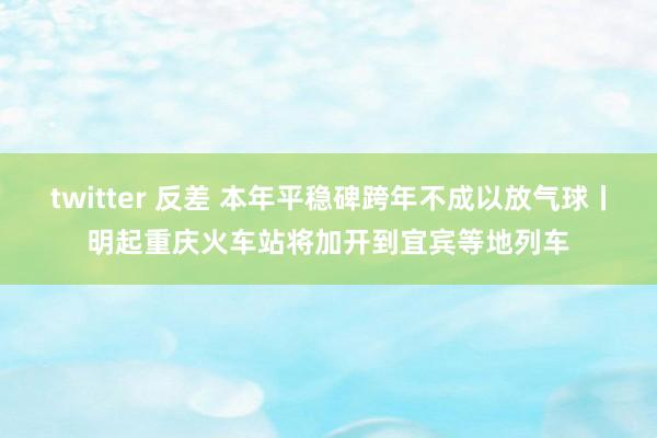 twitter 反差 本年平稳碑跨年不成以放气球丨明起重庆火车站将加开到宜宾等地列车