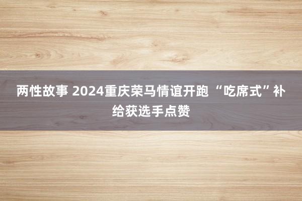 两性故事 2024重庆荣马情谊开跑 “吃席式”补给获选手点赞