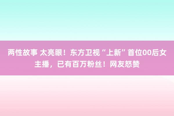 两性故事 太亮眼！东方卫视“上新”首位00后女主播，已有百万粉丝！网友怒赞