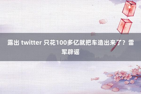 露出 twitter 只花100多亿就把车造出来了？雷军辟谣