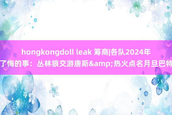 hongkongdoll leak 筹商|各队2024年临了悔的事：丛林狼交游唐斯&热火点名