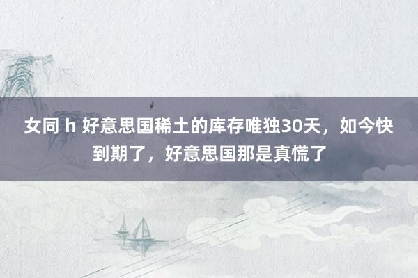 女同 h 好意思国稀土的库存唯独30天，如今快到期了，好意思国那是真慌了