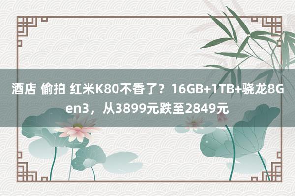 酒店 偷拍 红米K80不香了？16GB+1TB+骁龙8Gen3，从3899元跌至2849元
