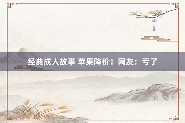 经典成人故事 苹果降价！网友：亏了