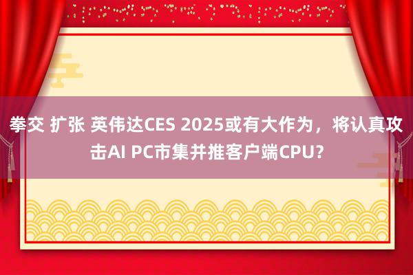 拳交 扩张 英伟达CES 2025或有大作为，将认真攻击AI PC市集并推客户端CPU？