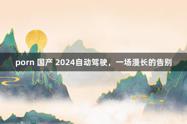 porn 国产 2024自动驾驶，一场漫长的告别
