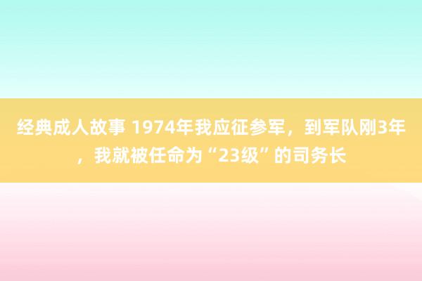 经典成人故事 1974年我应征参军，到军队刚3年，我就被任命为“23级”的司务长
