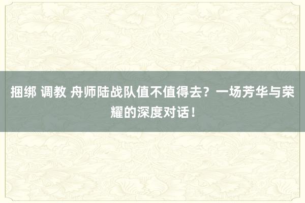 捆绑 调教 舟师陆战队值不值得去？一场芳华与荣耀的深度对话！