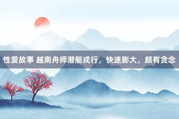 性爱故事 越南舟师潜艇戎行，快速膨大，颇有贪念