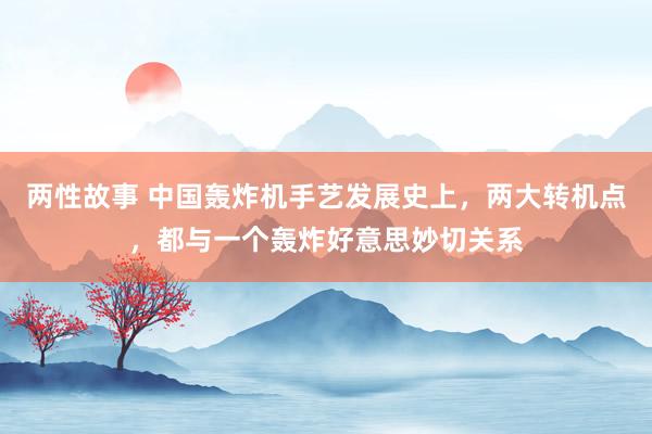两性故事 中国轰炸机手艺发展史上，两大转机点，都与一个轰炸好意思妙切关系