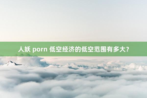 人妖 porn 低空经济的低空范围有多大？