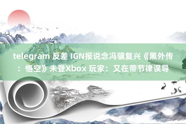 telegram 反差 IGN报说念冯骥复兴《黑外传：悟空》未登Xbox 玩家：又在带节律误导