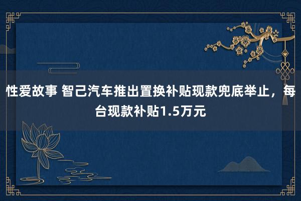 性爱故事 智己汽车推出置换补贴现款兜底举止，每台现款补贴1.5万元