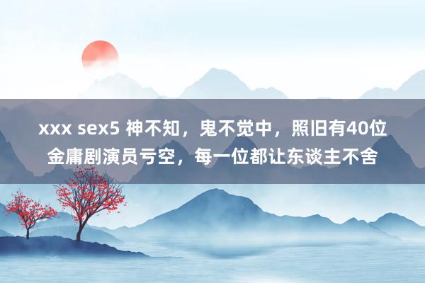 xxx sex5 神不知，鬼不觉中，照旧有40位金庸剧演员亏空，每一位都让东谈主不舍