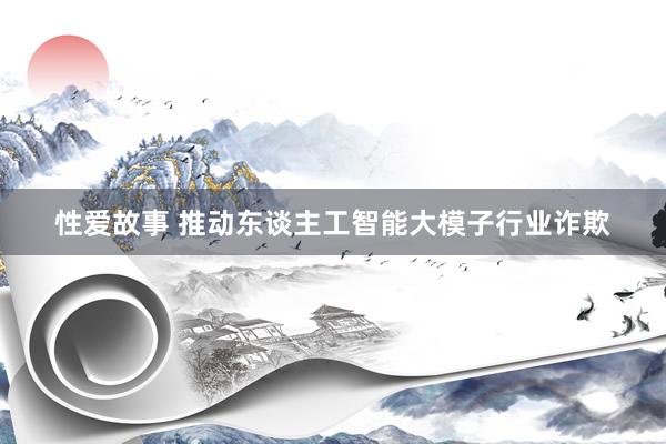 性爱故事 推动东谈主工智能大模子行业诈欺