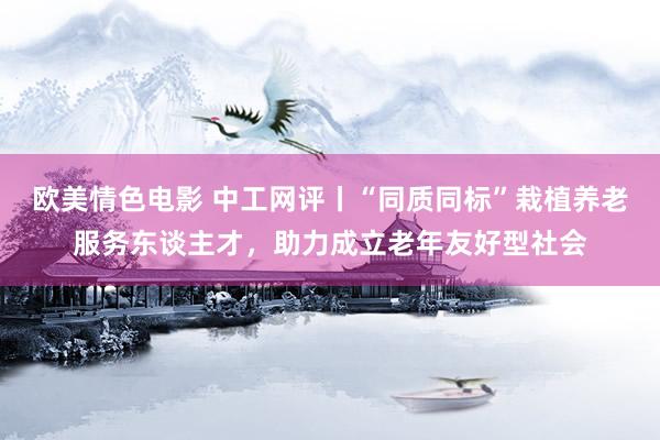 欧美情色电影 中工网评丨“同质同标”栽植养老服务东谈主才，助力成立老年友好型社会