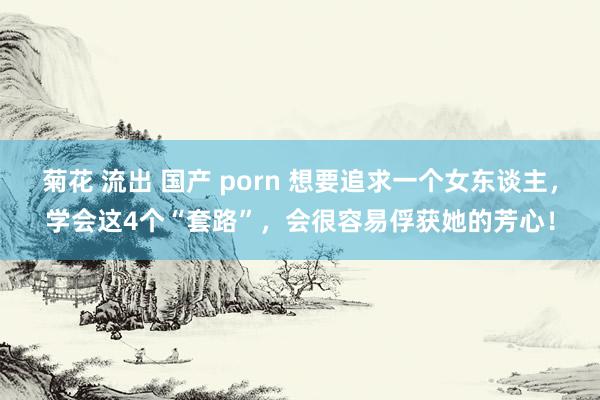 菊花 流出 国产 porn 想要追求一个女东谈主，学会这4个“套路”，会很容易俘获她的芳心！