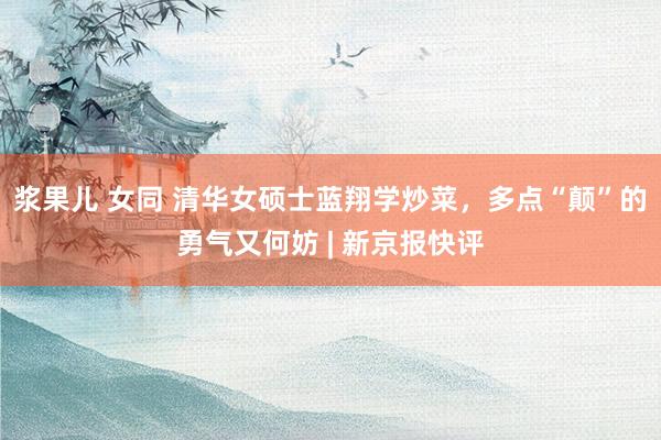 浆果儿 女同 清华女硕士蓝翔学炒菜，多点“颠”的勇气又何妨 | 新京报快评