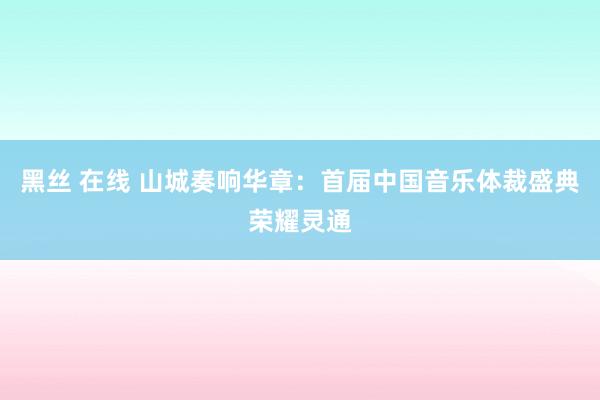 黑丝 在线 山城奏响华章：首届中国音乐体裁盛典荣耀灵通