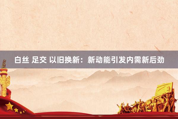 白丝 足交 以旧换新：新动能引发内需新后劲