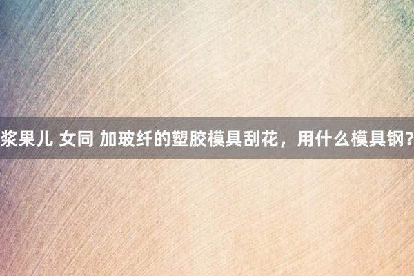 浆果儿 女同 加玻纤的塑胶模具刮花，用什么模具钢？