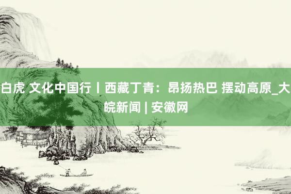 白虎 文化中国行丨西藏丁青：昂扬热巴 摆动高原_大皖新闻 | 安徽网