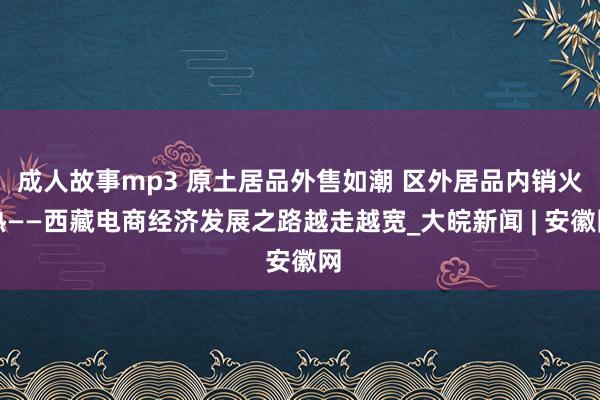 成人故事mp3 原土居品外售如潮 区外居品内销火热——西藏电商经济发展之路越走越宽_大皖新闻 | 安