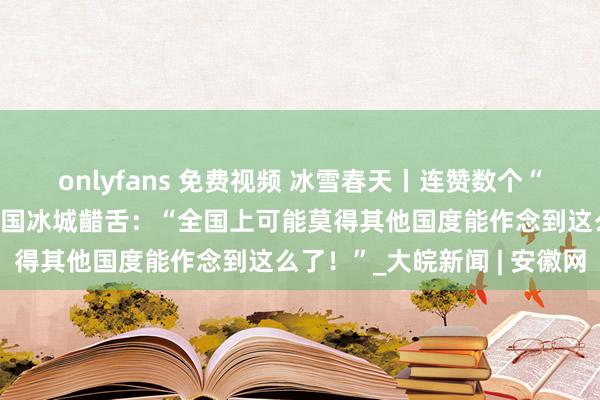 onlyfans 免费视频 冰雪春天丨连赞数个“太酷啦”！番邦博主逛中国冰城齰舌：“全国上可能莫得其