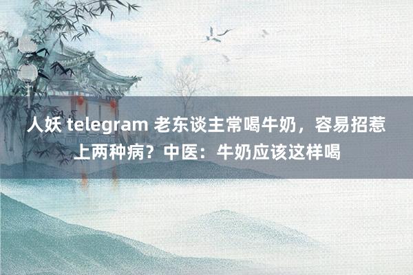 人妖 telegram 老东谈主常喝牛奶，容易招惹上两种病？中医：牛奶应该这样喝