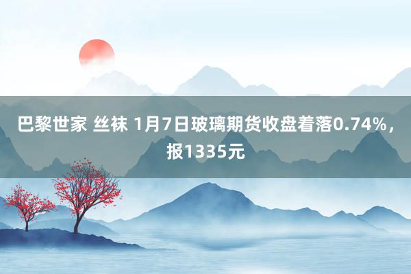巴黎世家 丝袜 1月7日玻璃期货收盘着落0.74%，报1335元
