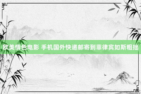 欧美情色电影 手机国外快递邮寄到菲律宾如斯粗拙