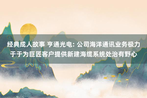 经典成人故事 亨通光电: 公司海洋通讯业务极力于于为巨匠客户提供新建海缆系统处治有野心