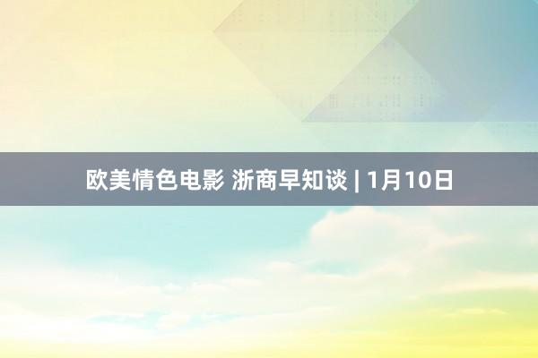 欧美情色电影 浙商早知谈 | 1月10日