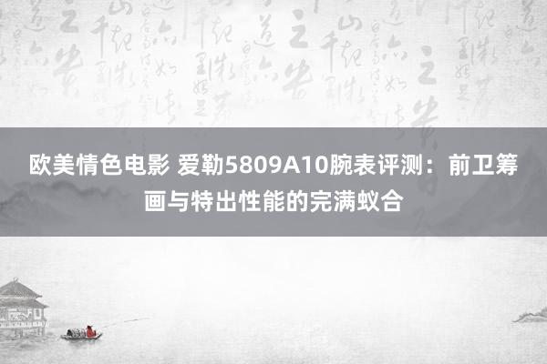 欧美情色电影 爱勒5809A10腕表评测：前卫筹画与特出性能的完满蚁合