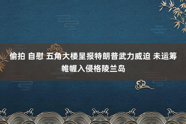 偷拍 自慰 五角大楼呈报特朗普武力威迫 未运筹帷幄入侵格陵兰岛