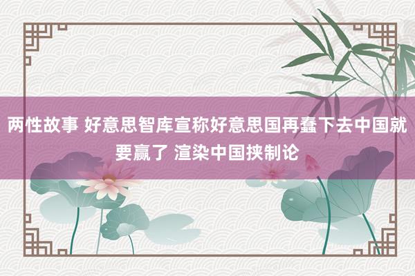 两性故事 好意思智库宣称好意思国再蠢下去中国就要赢了 渲染中国挟制论