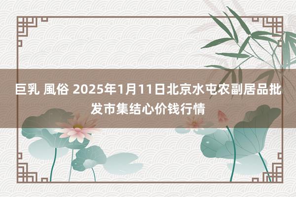 巨乳 風俗 2025年1月11日北京水屯农副居品批发市集结心价钱行情