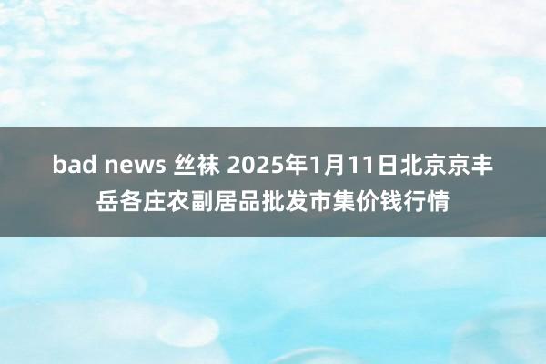 bad news 丝袜 2025年1月11日北京京丰岳各庄农副居品批发市集价钱行情