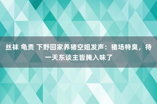 丝袜 龟责 下野回家养猪空姐发声：猪场特臭，待一天东谈主皆腌入味了