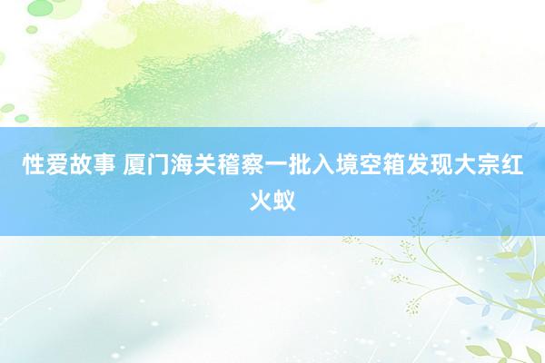 性爱故事 厦门海关稽察一批入境空箱发现大宗红火蚁