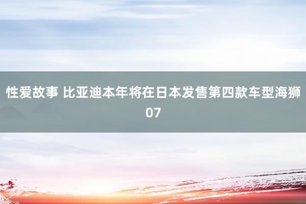 性爱故事 比亚迪本年将在日本发售第四款车型海狮07