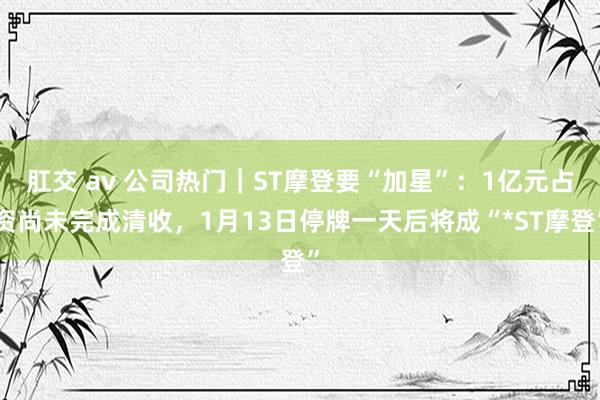 肛交 av 公司热门｜ST摩登要“加星”：1亿元占资尚未完成清收，1月13日停牌一天后将成“*ST摩