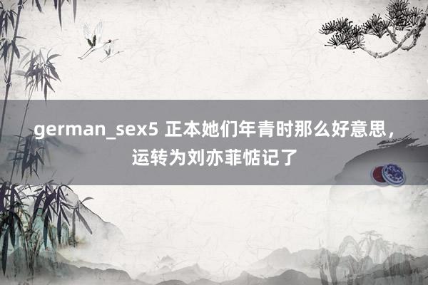 german_sex5 正本她们年青时那么好意思，运转为刘亦菲惦记了