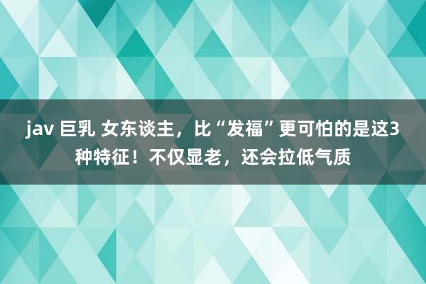 jav 巨乳 女东谈主，比“发福”更可怕的是这3种特征！不仅显老，还会拉低气质