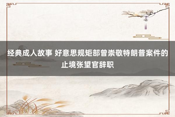 经典成人故事 好意思规矩部曾崇敬特朗普案件的止境张望官辞职