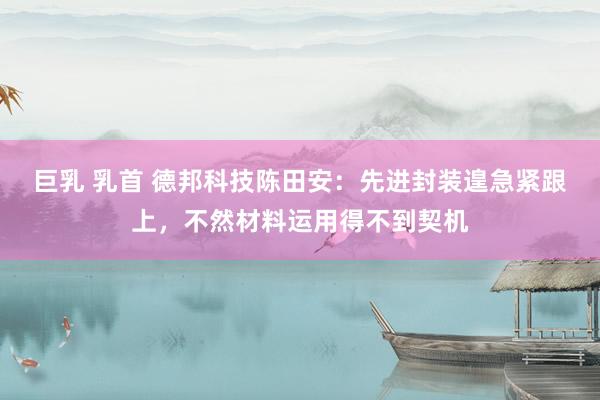 巨乳 乳首 德邦科技陈田安：先进封装遑急紧跟上，不然材料运用得不到契机