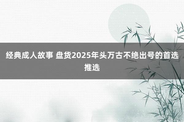 经典成人故事 盘货2025年头万古不绝出号的首选推选