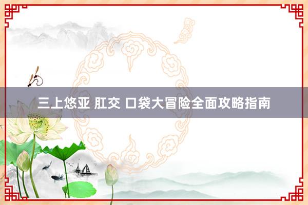 三上悠亚 肛交 口袋大冒险全面攻略指南